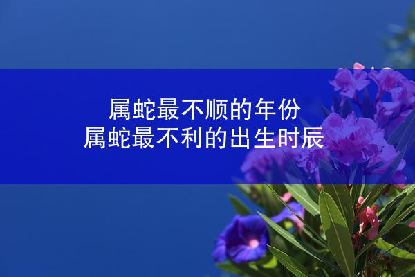 属蛇最不顺的年份 属蛇最不利的出生时辰