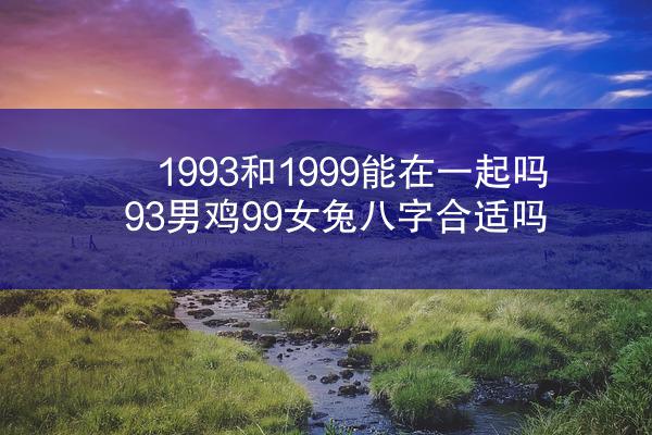 1993和1999能在一起吗 93男鸡99女兔八字合适吗