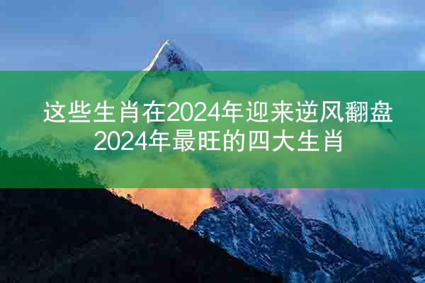 这些生肖在2024年迎来逆风翻盘 2024年最旺的四大生肖