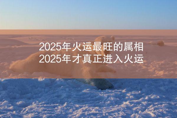 2025年火运最旺的属相 2025年才真正进入火运